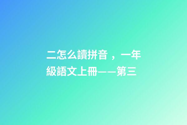 二怎么讀拼音，一年級語文上冊——第三